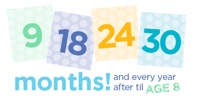 Schedule developmental screening: 9, 18, 24, 30 months and every year after until age 8