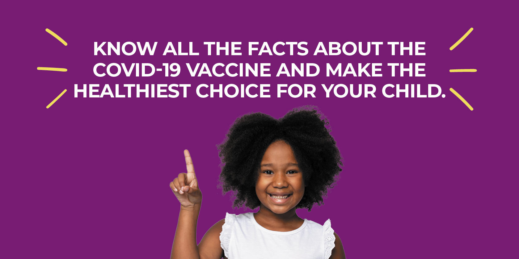 Know all the facts about the COVID-19 Vaccine and make the healthiest choice for your child.